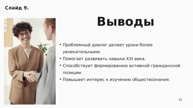 Слайд 9.  Выводы Проблемный диалог делает уроки более увлекательными. Помогает развивать навыки XXI века. Способствует формированию активной гражданской позиции. Повышает интерес к изучению обществознания. Проблемный диалог делает уроки более увлекательными. Помогает развивать навыки XXI века. Способствует формированию активной гражданской позиции. Повышает интерес к изучению обществознания. 10 