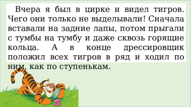 Вчера я был в цирке и видел тигров. Чего они только не выделывали! Сначала вставали на задние лапы, потом прыгали с тумбы на тумбу и даже сквозь горящие кольца. А в конце дрессировщик положил всех тигров в ряд и ходил по ним, как по ступенькам. 
