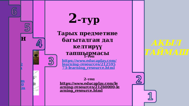     3-тур 1 -тур 2 -тур 6-тур Текст менен иштөө 4-тур 5-тур Логикалык суроолор Үй тапшырмасын жактоо Тарых предметине багыталган дал келтирүү тапшырмасы Кызыктуу оюн Educaplay Сыр сандык АКЫЛ ТАЙМАШ 1-топ https://www.educaplay.com/learning-resources/21259573-learning_resource.html  1-топ https://www.educaplay.com/learning-resources/21260466-learning_resource.html  2-топ https://www.educaplay.com/learning-resources/21260666-learning_resource.html  2-топ https://www.educaplay.com/learning-resources/21260000-learning_resource.html  