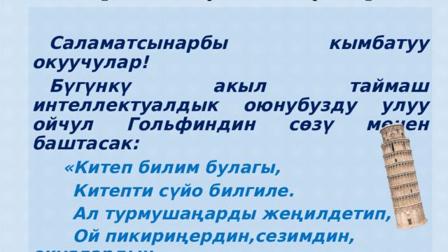 7-а,б класстарынын ортосундагы «Билим кылым мурасы» аттуу акыл таймашы  Даярдаган: Кузиева Жумагүл Токтогул Сатылганов атындагы №42 жалпы орто билим берүү мектеби   Саламатсынарбы кымбатуу окуучулар!  Бүгүнкү акыл таймаш интеллектуалдык оюнубузду улуу ойчул Гольфиндин сөзү менен баштасак:  «Китеп билим булагы,  Китепти сүйо билгиле.  Ал турмушаңарды жеңилдетип,  Ой пикириңердин,сезимдин, окуялардын  чечмеленишине жардам берет.» Уюштуруу Топтор менен таанышуу Команданын атын коргоо Акыл таймаштын шарттары 