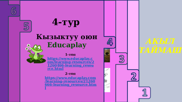     3-тур 1 -тур 2 -тур 6-тур Текст менен иштөө 4-тур 5-тур Логикалык суроолор Үй тапшырмасын жактоо Тарых предметине багыталган дал келтирүү тапшырмасы Кызыктуу оюн Educaplay Сыр сандык АКЫЛ ТАЙМАШ 1-топ https://www.educaplay.com/learning-resources/21259573-learning_resource.html  1-топ https://www.educaplay.com/learning-resources/21260466-learning_resource.html  2-топ https://www.educaplay.com/learning-resources/21260666-learning_resource.html  2-топ https://www.educaplay.com/learning-resources/21260000-learning_resource.html  