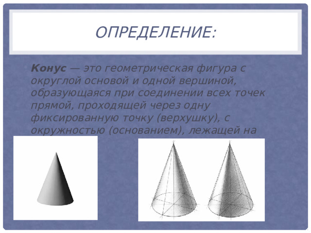 Определение: Конус — это геометрическая фигура с округлой основой и одной вершиной, образующаяся при соединении всех точек прямой, проходящей через одну фиксированную точку (верхушку), с окружностью (основанием), лежащей на плоскости.  