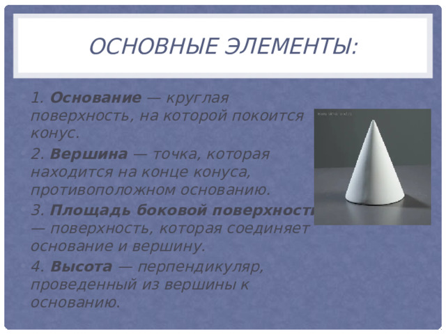 Основные элементы: 1. Основание — круглая поверхность, на которой покоится конус. 2. Вершина — точка, которая находится на конце конуса, противоположном основанию. 3. Площадь боковой поверхности — поверхность, которая соединяет основание и вершину. 4. Высота — перпендикуляр, проведенный из вершины к основанию . 