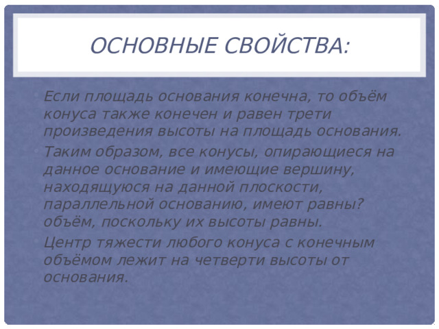 Основные свойства: Если площадь основания конечна, то объём конуса также конечен и равен трети произведения высоты на площадь основания. ﻿﻿ Таким образом, все конусы, опирающиеся на данное основание и имеющие вершину, находящуюся на данной плоскости, параллельной основанию, имеют равны? объём, поскольку их высоты равны. ﻿﻿ Центр тяжести любого конуса с конечным объёмом лежит на четверти высоты от основания. 