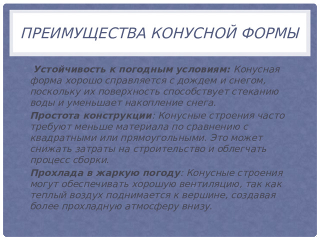 преимущества конусной формы  Устойчивость к погодным условиям: Конусная форма хорошо справляется с дождем и снегом, поскольку их поверхность способствует стеканию воды и уменьшает накопление снега . Простота конструкции : Конусные строения часто требуют меньше материала по сравнению с квадратными или прямоугольными. Это может снижать затраты на строительство и облегчать процесс сборки . Прохлада в жаркую погоду : Конусные строения могут обеспечивать хорошую вентиляцию, так как теплый воздух поднимается к вершине, создавая более прохладную атмосферу внизу. 