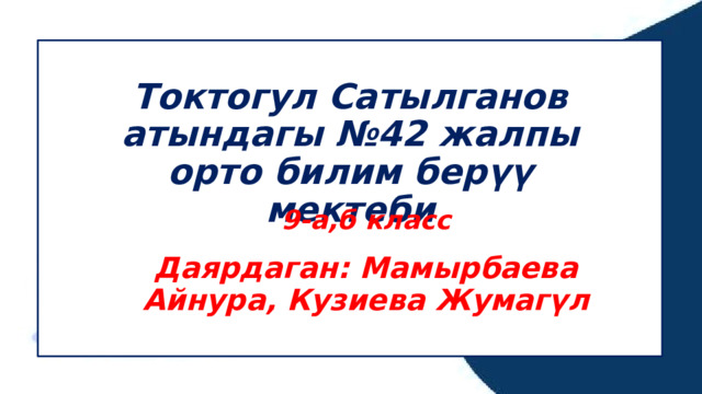 Токтогул Сатылганов атындагы №42 жалпы орто билим берүү мектеби  9-а,б класс Даярдаган: Мамырбаева Айнура, Кузиева Жумагүл 
