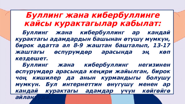 Буллинг жана кибербуллинге кайсы курактагылар кабылат:  Буллинг жана кибербуллинг ар кандай курактагы адамдардын башынан өтүшү мүмкүн, бирок адатта ал 8-9 жаштан башталып, 13-17 жаштагы өспүрүмдөр арасында эң көп кездешет.  Буллинг жана кибербуллинг негизинен өспүрүмдөр арасында кеңири жайылган, бирок чоң кишилер да анын курмандыгы болушу мүмкүн. Бул интернеттин өнүгүшү менен ар кандай курактагы адамдар үчүн көйгөйгө айланууда.  