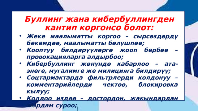 Буллинг жана кибербуллингден кантип коргонсо болот: ⁠ Жеке маалыматты коргоо – сырсөздөрдү бекемдөө, маалыматты бөлүшпөө; Кооптуу билдирүүлөргө жооп бербөө – провокацияларга алдырбоо; Кибербуллинг жөнүндө кабарлоо – ата-энеге, мугалимге же милицияга билдирүү; Соцтармактарда фильтрлерди колдонуу – комментарийлерди чектөө, блокировка кылуу; Колдоо издөө – достордон, жакындардан жардам суроо; 
