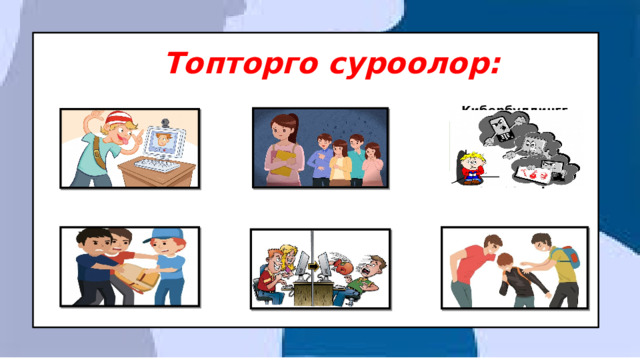 Топторго суроолор: Кибербуллингге кабылган кайсы таанымал инсандарды билесинң?  Буллингдин канча түрү бар кандай түрлөрүн билесиң?  Кибербуллингдин канча түрү бар кандай түрлөрүн билесиң? Буллинг жана кибербуллингдин кесепеттери кандай болушу мүмкүн? Буллингге туш болуп көрдүң беле же күбө болгонбу?  Кибербуллингдин жана буллингдин айрымасы кандай? 