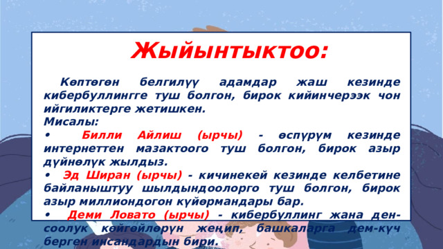 Жыйынтыктоо:  Көптөгөн белгилүү адамдар жаш кезинде кибербуллингге туш болгон, бирок кийинчерээк чон ийгиликтерге жетишкен. Мисалы: •⁠ ⁠ Билли Айлиш (ырчы) - өспүрүм кезинде интернеттен мазактоого туш болгон, бирок азыр дүйнөлүк жылдыз. •⁠ ⁠ Эд Ширан (ырчы) - кичинекей кезинде келбетине байланыштуу шылдындоолорго туш болгон, бирок азыр миллиондогон күйөрмандары бар. •⁠ ⁠ Деми Ловато (ырчы) - кибербуллинг жана ден-соолук көйгөйлөрүн жеңип, башкаларга дем-күч берген инсандардын бири. 