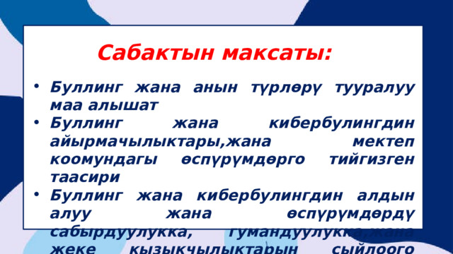 Сабактын максаты: Буллинг жана анын түрлөрү тууралуу маа алышат Буллинг жана кибербулингдин айырмачылыктары,жана мектеп коомундагы өспүрүмдөрго тийгизген таасири Буллинг жана кибербулингдин алдын алуу жана өспүрүмдөрдү сабырдуулукка, гумандуулукка,жана жеке кызыкчылыктарын сыйлоого тарбиялоо 