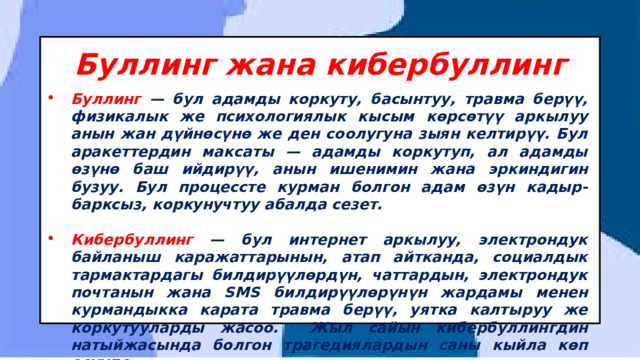 Буллинг жана кибербуллинг Буллинг — бул адамды коркуту, басынтуу, травма берүү, физикалык же психологиялык кысым көрсөтүү аркылуу анын жан дүйнөсүнө же ден соолугуна зыян келтирүү. Бул аракеттердин максаты — адамды коркутуп, ал адамды өзүнө баш ийдирүү, анын ишенимин жана эркиндигин бузуу. Бул процессте курман болгон адам өзүн кадыр-барксыз, коркунучтуу абалда сезет.  Кибербуллинг — бул интернет аркылуу, электрондук байланыш каражаттарынын, атап айтканда, социалдык тармактардагы билдирүүлөрдүн, чаттардын, электрондук почтанын жана SMS билдирүүлөрүнүн жардамы менен курмандыкка карата травма берүү, уятка калтыруу же коркутууларды жасоо. Жыл сайын кибербуллингдин натыйжасында болгон трагедиялардын саны кыйла көп өсүүдө. 