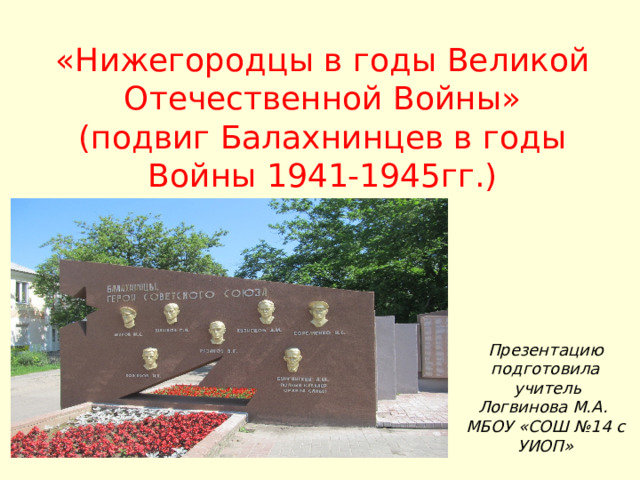 «Нижегородцы в годы Великой Отечественной Войны»  (подвиг Балахнинцев в годы Войны 1941-1945гг.) Презентацию подготовила  учитель  Логвинова М.А.  МБОУ «СОШ №14 с УИОП» 