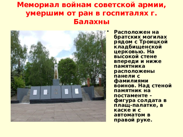 Мемориал войнам советской армии, умершим от ран в госпиталях г. Балахны   Расположен на братских могилах рядом с Троицкой кладбищенской церковью. На высокой стене впереди и ниже памятника расположены панели с фамилиями воинов. Над стеной памятник на постаменте - фигура солдата в плащ-палатке, в каске и с автоматом в правой руке.   