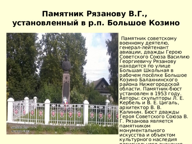 Памятник Рязанову В.Г.,  установленный в р.п. Большое Козино   Памятник советскому военному деятелю, генерал-лейтенант авиации, дважды Герою Советского Союза Василию Георгиевичу Рязанову находится по улице Большая Школьная в рабочем посёлке Большое Козино Балахнинского района Нижегородской области. Памятник-бюст установлен в 1953 году. Авторы: cкульпторы Л. Е. Кербель и В. Е. Цигаль, архитектор В. В. Калинин. Бюст дважды Героя Советского Союза В. Г. Рязанова является памятником монументального искусства и объектом культурного наследия регионального значения Российской Федерации.   