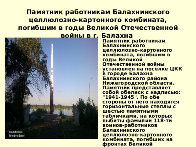   Памятник работникам Балахнинского целлюлозно-картонного комбината, погибшим в годы Великой Отечественной войны в г. Балахна   Памятник работникам Балахнинского целлюлозно-картонного комбината, погибшим в годы Великой Отечественной войны установлен на посёлке ЦКК в городе Балахна Балахнинского района Нижегородской области. Памятник представляет собой обелиск с надписью: 
