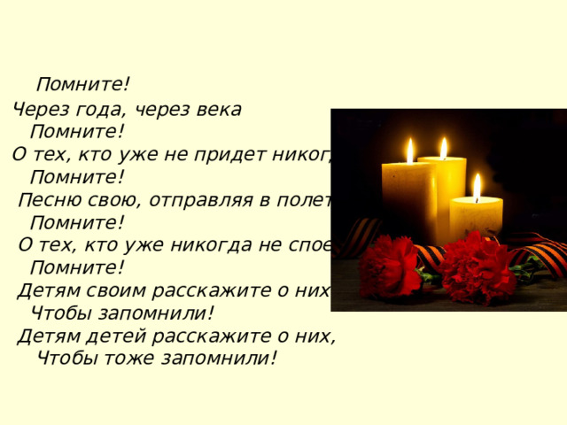    Помните!  Через года, через века     Помните!  О тех, кто уже не придет никогда,     Помните!   Песню свою, отправляя в полет,     Помните!   О тех, кто уже никогда не споет,     Помните!   Детям своим расскажите о них,     Чтобы запомнили!   Детям детей расскажите о них,      Чтобы тоже запомнили! 