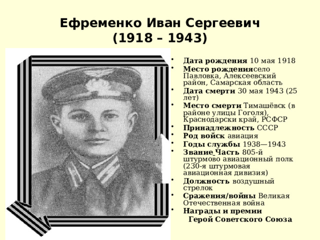 Ефременко Иван Сергеевич  (1918 – 1943) Дата рождения 10 мая 1918 Место рождения село Павловка, Алексеевский район, Самарская область Дата смерти 30 мая 1943 (25 лет) Место смерти Тимашёвск (в районе улицы Гоголя), Краснодарски край, РСФСР Принадлежность СССР Род войск авиация Годы службы 1938—1943 Звание  Часть 805-й штурмово авиационный полк  (230-я штурмовая авиационная дивизия) Должность воздушный стрелок Сражения/войны Великая Отечественная война Награды и премии  Герой Советского Союза 