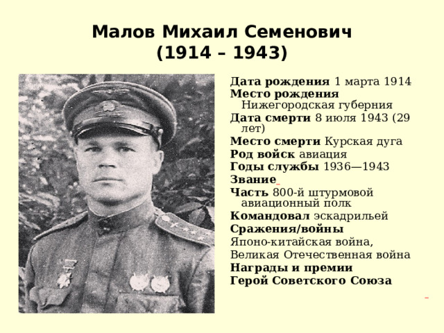 Малов Михаил Семенович  (1914 – 1943) Дата рождения 1 марта 1914 Место рождения Нижегородская губерния Дата смерти 8 июля 1943 (29 лет) Место смерти Курская дуга Род войск авиация Годы службы 1936—1943 Звание  Часть 800-й штурмовой авиационный полк Командовал эскадрильей Сражения/войны Японо-китайская война, Великая Отечественная война Награды и премии Герой Советского Союза  