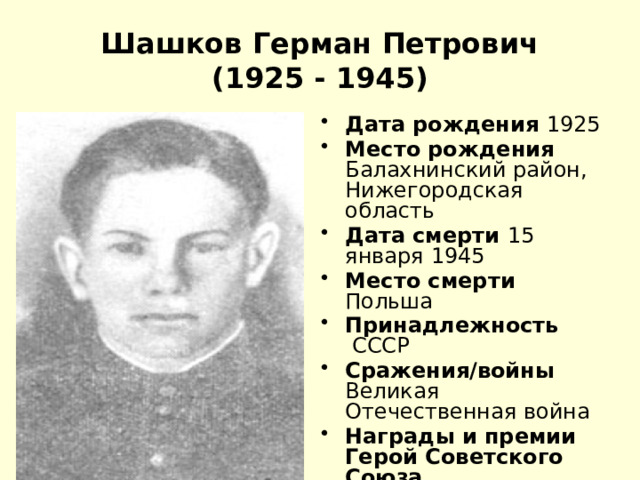 Шашков Герман Петрович  (1925 - 1945) Дата рождения 1925 Место рождения Балахнинский район, Нижегородская область Дата смерти 15 января 1945 Место смерти Польша Принадлежность  СССР Сражения/войны Великая Отечественная война Награды и премии Герой Советского Союза 