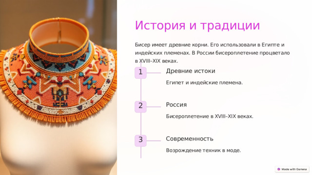 История и традиции Бисер имеет древние корни. Его использовали в Египте и индейских племенах. В России бисероплетение процветало в XVIII–XIX веках. Древние истоки 1 Египет и индейские племена. Россия 2 Бисероплетение в XVIII–XIX веках. Современность 3 Возрождение техник в моде.  