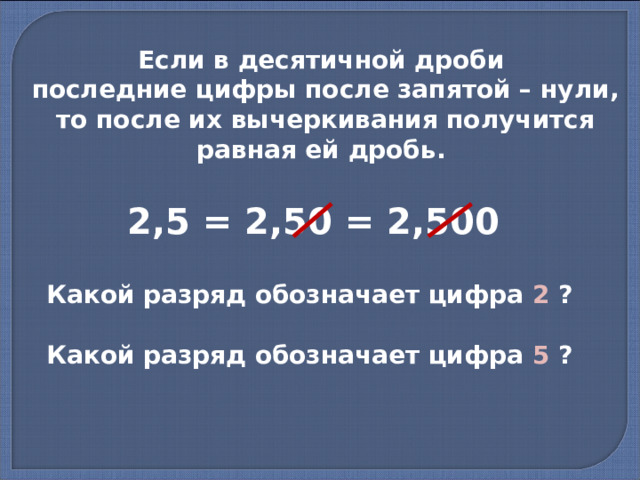 Если в десятичной дроби последние цифры после запятой – нули, то после их вычеркивания получится равная ей дробь. 2,5 = 2,50 = 2,500 Какой разряд обозначает цифра 2 ? Какой разряд обозначает цифра 5 ? 