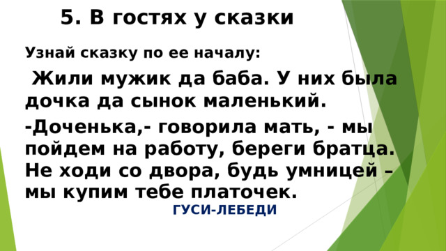 5. В гостях у сказки Узнай сказку по ее началу:  Жили мужик да баба. У них была дочка да сынок маленький. -Доченька,- говорила мать, - мы пойдем на работу, береги братца. Не ходи со двора, будь умницей – мы купим тебе платочек. ГУСИ-ЛЕБЕДИ 