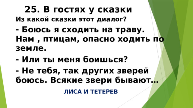 25. В гостях у сказки Из какой сказки этот диалог? - Боюсь я сходить на траву. Нам , птицам, опасно ходить по земле. - Или ты меня боишься? - Не тебя, так других зверей боюсь. Всякие звери бывают… ЛИСА И ТЕТЕРЕВ 