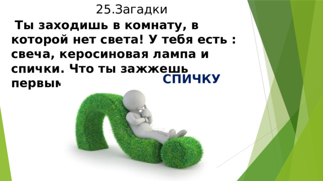 25.Загадки  Ты заходишь в комнату, в которой нет света! У тебя есть : свеча, керосиновая лампа и спички. Что ты зажжешь первым?  СПИЧКУ 