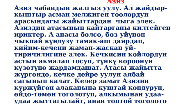  Мүйүздүү козу  Азиз  Азиз чабандын жалгыз уулу. Ал жайдыр-кыштыр асман мелжиген тоолордун арасындагы жайыттардан чыга элек. Азиздин атасынын кайтарганы килтейген ириктер. А апасы болсо, боз уйүнөн чыкпай күндузу тамак-аш даярдап, кийим-кечени жамап-жаскап уй-тиричилигине алек. Кечкисин койлордун астын акмалап тосуп, түнкү короонун күзөтүнө жардамдашат. Атасы жайытта жүргөндө, кечке дейре уулун аябай сагынып калат. Келер замат Азизин куржүйгөн алаканына куштай кондуруп, өйдо-төмөн тоголотуп, алкымынан удаа-удаа жыттагылайт, анан топтой тоголото ойноо өнөкөтү. 