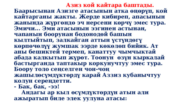  Азиз кой кайтара баштады.  Баарысынан Азизге атасынын атка өңөрүп, кой кайтарганы жакты. Жерде кибиреп, апасынын жанында жүргөндө эч нерсени көрчү эмес тура. Эмичи... Эми атасынын ээгинен астынан, чапанын боорунан бодонодөй башын кылтыйтып, залкайган аттын үстүндөгү көрпөчөлүү жумшак ээрде көкөлөп бийик. Ат аны бешиктей термеп, канаттуу чымчыктай абада калкытып жүрөт. Тоонун өзүн кыркалай бастырганда таптакыр коркунучтуу эмес тура. Боору толо сеңселген чон-чоң жашылөсүмдүктөрдү карай Аззиз кубанычтуу колун сереңдетти.  - Бак, бак, -ээ!  Андагы ар кыл өсүмдүктөрдүн атын али ажыратып биле элек уулуна атасы: 