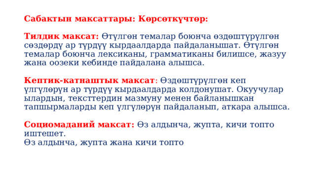 Сабактын максаттары: Көрсөткүчтөр:   Тилдик максат: Өтүлгөн темалар боюнча өздөштүрүлгөн сөздөрдү ар түрдүү кырдаалдарда пайдаланышат. Өтүлгөн темалар боюнча лексиканы, грамматиканы билишсе, жазуу жана оозеки кебинде пайдалана алышса.   Кептик-катнаштык максат : Ɵздөштүрүлгөн кеп үлгүлөрүн ар түрдүү кырдаалдарда колдонушат. Окуучулар ылардын, тексттердин мазмуну менен байланышкан тапшырмаларды кеп үлгүлөрүн пайдаланып, аткара алышса.   Социомаданий максат: Ɵз алдынча, жупта, кичи топто иштешет.  Ɵз алдынча, жупта жана кичи топто   