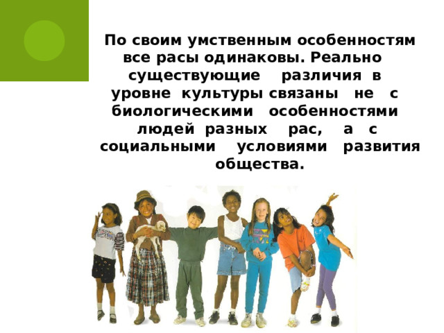 По своим умственным особенностям все расы одинаковы. Реально существующие различия в уровне культуры связаны не с биологическими особенностями людей разных рас, а с социальными условиями развития общества.   