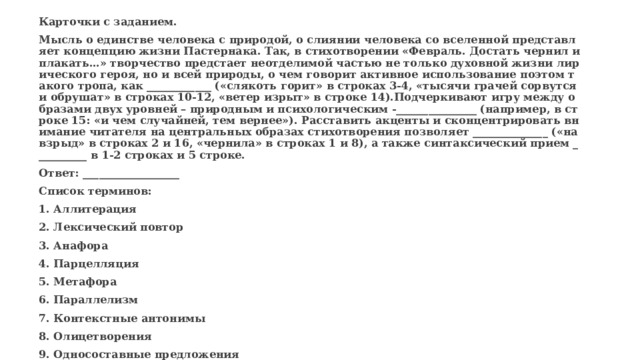 Карточки с заданием. Мысль о единстве человека с природой, о слиянии человека со вселенной представляет концепцию жизни Пастернака. Так, в стихотворении «Февраль. Достать чернил и плакать…» творчество предстает неотделимой частью не только духовной жизни лирического героя, но и всей природы, о чем говорит активное использование поэтом такого тропа, как ____________ («слякоть горит» в строках 3-4, «тысячи грачей сорвутся и обрушат» в строках 10-12, «ветер изрыт» в строке 14).Подчеркивают игру между образами двух уровней – природным и психологическим -_______________ (например, в строке 15: «и чем случайней, тем вернее»). Расставить акценты и сконцентрировать внимание читателя на центральных образах стихотворения позволяет ______________ («навзрыд» в строках 2 и 16, «чернила» в строках 1 и 8), а также синтаксический прием __________ в 1-2 строках и 5 строке. Ответ: __________________ Список терминов: 1. Аллитерация 2. Лексический повтор 3. Анафора 4. Парцелляция 5. Метафора 6. Параллелизм 7. Контекстные антонимы 8. Олицетворения 9. Односоставные предложения 