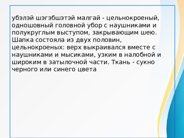 убэлэй шэгэбшэтэй малгай - цельнокроеный, одношовный головной убор с наушниками и полукруглым выступом, закрывающим шею. Шапка состояла из двух половин, цельнокроеных: верх выкраивался вместе с наушниками и мысиками, узким в налобной и широким в затылочной части. Ткань - сукно черного или синего цвета 