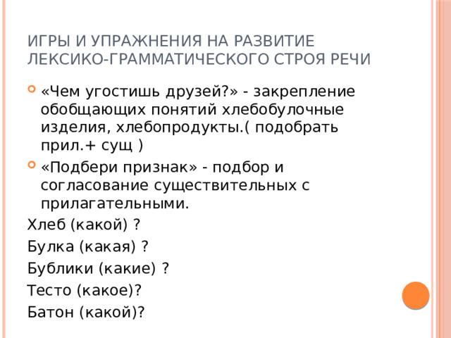 Игры и упражнения на развитие лексико-грамматического строя речи «Чем угостишь друзей?» - закрепление обобщающих понятий хлебобулочные изделия, хлебопродукты.( подобрать прил.+ сущ ) «Подбери признак» - подбор и согласование существительных с прилагательными. Хлеб (какой) ? Булка (какая) ? Бублики (какие) ? Тесто (какое)? Батон (какой)? 