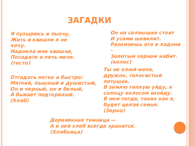 Загадки Он на солнышке стоит И усами шевелит. Разомнешь его в ладони – Золотым зерном набит. (колос) Я пузырюсь и пыхчу, Жить в квашне я не хочу. Надоела мне квашня, Посадите в печь меня. (тесто) Ты не клюй меня, дружок, голосистый петушок.   В землю теплую уйду, к солнцу колосом взойду.   В нем тогда, таких как я, будет целая семья.   (Зерно) Отгадать легко и быстро:   Мягкий, пышный и душистый,   Он и черный, он и белый,   А бывает подгорелый. (Хлеб) Деревянная темница —  А в ней хлеб всегда хранится. (Хлебница) 