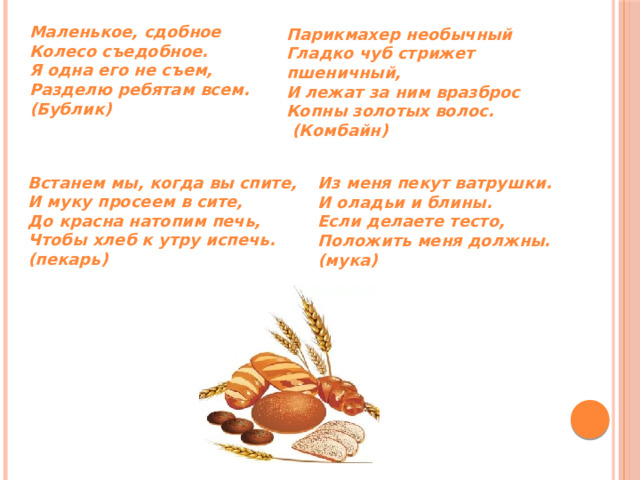 Маленькое, сдобное  Колесо съедобное.  Я одна его не съем,  Разделю ребятам всем. (Бублик) Парикмахер необычный Гладко чуб стрижет пшеничный, И лежат за ним вразброс Копны золотых волос.    (Комбайн) Встанем мы, когда вы спите, И муку просеем в сите, До красна натопим печь, Чтобы хлеб к утру испечь. (пекарь) Из меня пекут ватрушки. И оладьи и блины. Если делаете тесто, Положить меня должны. (мука) 