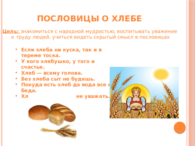 Пословицы о хлебе Цель: знакомиться с народной мудростью, воспитывать уважение  к труду людей, учиться видеть скрытый смысл в пословицах Если хлеба ни куска, так и в тереме тоска. У кого хлебушко, у того и счастье. Хлеб — всему голова. Без хлеба сыт не будешь. Покуда есть хлеб да вода всe не беда. Хлеб бросать-труд не уважать.   