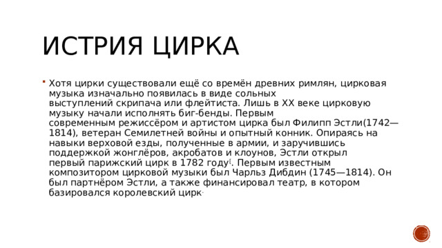 ИСТРИЯ ЦИРКА Хотя цирки существовали ещё со времён древних римлян, цирковая музыка изначально появилась в виде сольных выступлений скрипача или флейтиста. Лишь в ХХ веке цирковую музыку начали исполнять биг-бенды. Первым современным режиссёром и артистом цирка был Филипп Эстли(1742—1814), ветеран Семилетней войны и опытный конник. Опираясь на навыки верховой езды, полученные в армии, и заручившись поддержкой жонглёров, акробатов и клоунов, Эстли открыл первый парижский цирк в 1782 году [ . Первым известным композитором цирковой музыки был Чарльз Дибдин (1745—1814). Он был партнёром Эстли, а также финансировал театр, в котором базировался королевский цирк . 