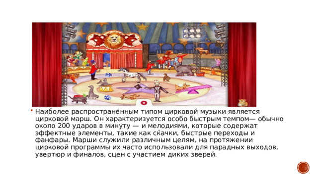 Наиболее распространённым типом цирковой музыки является цирковой марш. Он характеризуется особо быстрым темпом— обычно около 200 ударов в минуту — и мелодиями, которые содержат эффектные элементы, такие как сќачки, быстрые переходы и фанфары. Марши служили различным целям, на протяжении цирковой программы их часто использовали для парадных выходов, увертюр и финалов, сцен с участием диких зверей. 