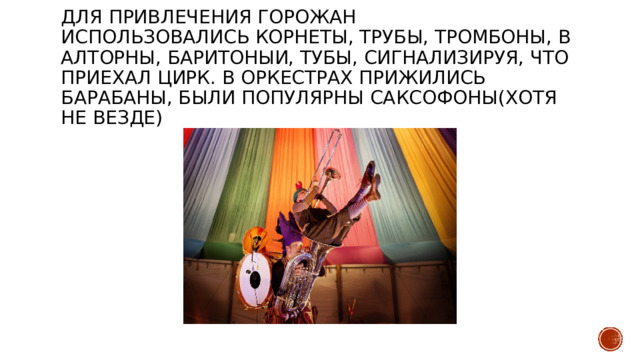 Для привлечения горожан использовались корнеты, трубы, тромбоны, валтоРны, баритоныи, тубы, сигнализируя, что приехал цирк. В оркестрах прижились барабаны, были популярны саксофоны(хотя не везде) 