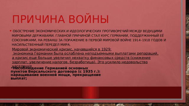 Причина войны  обострение экономических и идеологических противоречий между ведущими мировыми державами. Главной причиной стал курс Германии, поддержанный её союзниками, на реванш за поражение в Первой мировой войне 1914–1918 годов и насильственный передел мира. Мировой экономический кризис, начавшийся в 1929:  экономика Германии была ослаблена неподъемными выплатами репараций, а кризис еще больше увеличил нехватку финансовых средств (снижение зарплат, увеличение налогов, безработица). Это усилило недовольство населения Несоблюдение Германией основных пунктов Версальского договора (с 1935 г.):  наращивание военной мощи, прекращение выплат; 