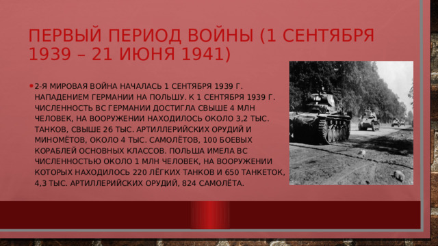 Первый период войны (1 сентября 1939 – 21 июня 1941) 2-я мировая война началась 1 сентября 1939 г. Нападением Германии на Польшу. К 1 сентября 1939 г. Численность ВС Германии достигла свыше 4 млн человек, на вооружении находилось около 3,2 тыс. танков, свыше 26 тыс. артиллерийских орудий и миномётов, около 4 тыс. самолётов, 100 боевых кораблей основных классов. Польша имела ВС численностью около 1 млн человек, на вооружении которых находилось 220 лёгких танков и 650 танкеток, 4,3 тыс. артиллерийских орудий, 824 самолёта. 