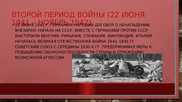 22 июня 1941 г. Германия, нарушив договор о ненападении, внезапно напала на СССР. Вместе с Германией против СССР выступили Венгрия, Румыния, Словакия, Финляндия, Италия. Началась Великая Отечественная война 1941–1945 гг. Советский Союз с середины 1930-х гг. предпринимал меры к повышению обороноспособности страны и отражению возможной агрессии. Второй период войны (22 июня 1941 – ноябрь 1942) 
