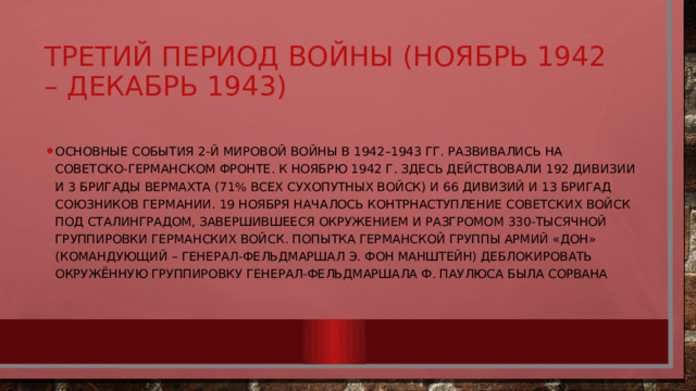 Третий период войны (ноябрь 1942 – декабрь 1943) Основные события 2-й мировой войны в 1942–1943 гг. развивались на советско-германском фронте. К ноябрю 1942 г. Здесь действовали 192 дивизии и 3 бригады вермахта (71% всех Сухопутных войск) и 66 дивизий и 13 бригад союзников Германии. 19 ноября началось контрнаступление советских войск под Сталинградом, завершившееся окружением и разгромом 330-тысячной группировки германских войск. Попытка германской группы армий «Дон» (командующий – генерал-фельдмаршал Э. фон Манштейн) деблокировать окружённую группировку генерал-фельдмаршала Ф. Паулюса была сорвана 