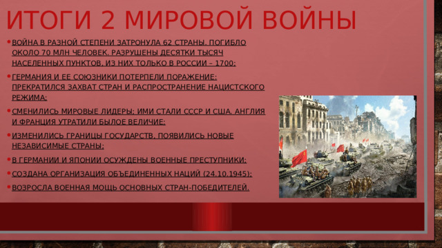 Итоги 2 мировой войны Война в разной степени затронула 62 страны. Погибло около 70 млн человек. Разрушены десятки тысяч населенных пунктов, из них только в России – 1700; Германия и ее союзники потерпели поражение: прекратился захват стран и распространение нацистского режима; Сменились мировые лидеры; ими стали СССР и США. Англия и Франция утратили былое величие; Изменились границы государств, появились новые независимые страны; В Германии и Японии осуждены военные преступники; Создана Организация Объединенных Наций (24.10.1945); Возросла военная мощь основных стран-победителей. 