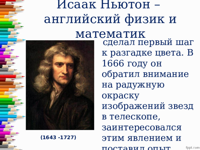 Исаак Ньютон –  английский физик и математик  сделал первый шаг к разгадке цвета.  В 1666 году он обратил внимание на радужную окраску изображений звезд в телескопе, заинтересовался этим явлением и поставил опыт. (1643 -1727) 