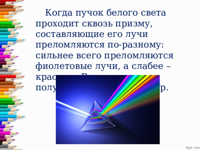  Когда пучок белого света проходит сквозь призму, составляющие его лучи преломляются по-разному: сильнее всего преломляются фиолетовые лучи, а слабее – красные. В результате и получается цветной спектр. 