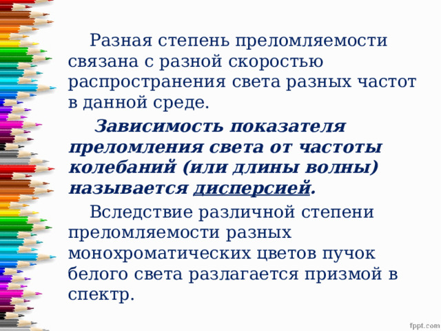  Разная степень преломляемости связана с разной скоростью распространения света разных частот в данной среде.  Зависимость показателя преломления света от частоты колебаний (или длины волны) называется дисперсией .  Вследствие различной степени преломляемости разных монохроматических цветов пучок белого света разлагается призмой в спектр. 
